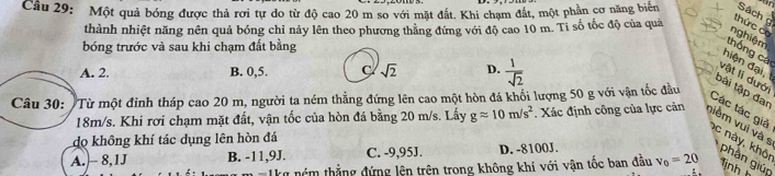 Một quả bóng được thả rơi tự do từ độ cao 20 m so với mặt đất. Khi chạm đắt, một phần cơ năng biển Sách 
thành nhiệt năng nên quả bóng chỉ nảy lên theo phương thắng đứng với độ cao 10 m. Tỉ số tốc độ của quả
thức có
nghiệm
bóng trước và sau khi chạm đất bằng
thống cá
A. 2. B. 0,5. C sqrt(2) D.  1/sqrt(2) 
hiện đ ại 
vật li dướ
Câu 30: "Từ một đinh tháp cao 20 m, người ta ném thẳng đứng lên cao một hòn đá khối lượng 50 g với vận tốc đầu
bài tập đan
Các tác giả
18m/s. Khi rơi chạm mặt đất, vận tốc của hòn đá bằng 20 m/s. Lấy gapprox 10m/s^2. Xác định công của lực cản niểm vui và s
do không khí tác dụng lên hòn đá
c này, khôi
A. - 8,1J B. -11,9J. C. -9,95J. D. -8100J.
phần giúp
kg nóm thẳng đứng lện trên trong không khí với vận tốc ban đầu v_0=20 lnh