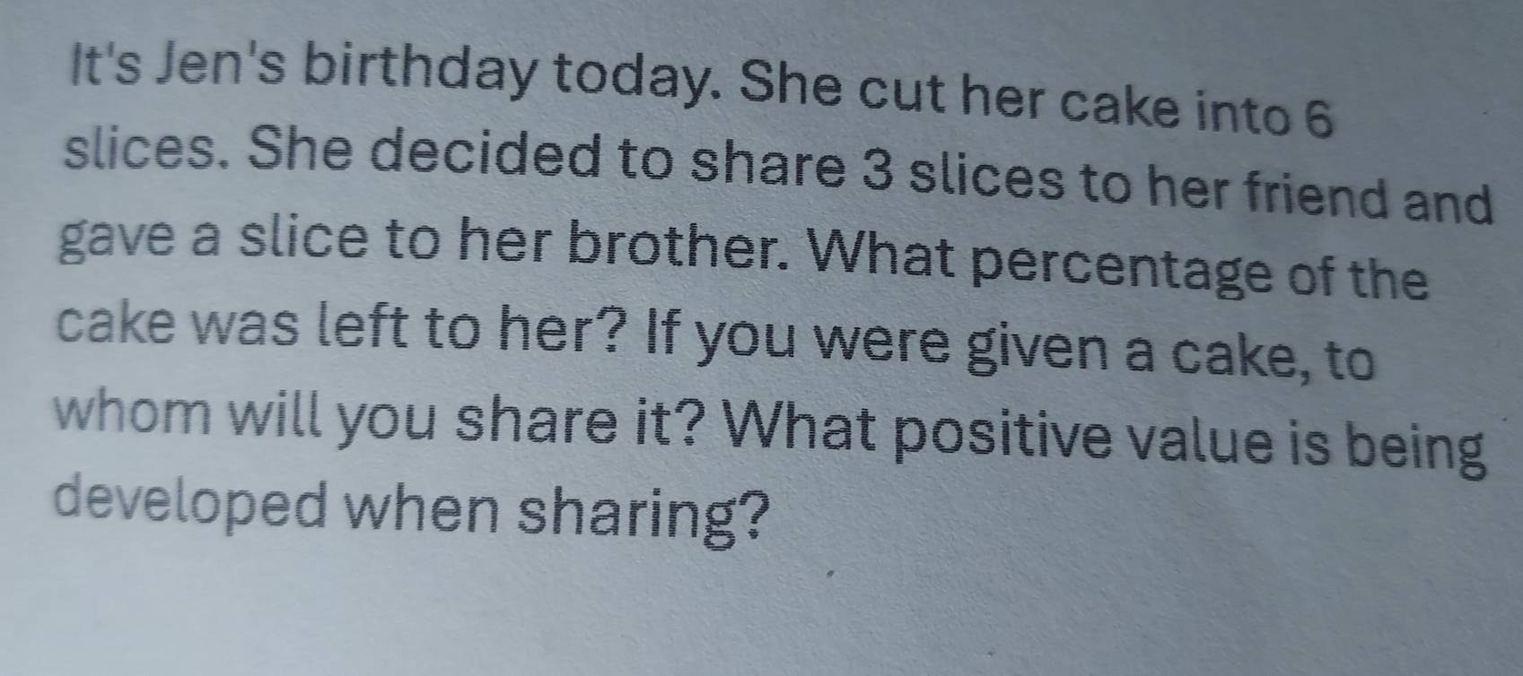 It's Jen's birthday today. She cut her cake into 6
slices. She decided to share 3 slices to her friend and 
gave a slice to her brother. What percentage of the 
cake was left to her? If you were given a cake, to 
whom will you share it? What positive value is being 
developed when sharing?