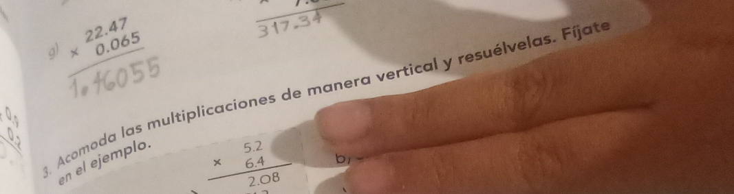 a beginarrayr 22.47 * 0.065 hline endarray

8. Acomoda las multiplicaciones de manera vertical y resuélvelas. Fíjate
en el ejemplo.
beginarrayr 5.2 * 6.4 hline 2.08endarray b1