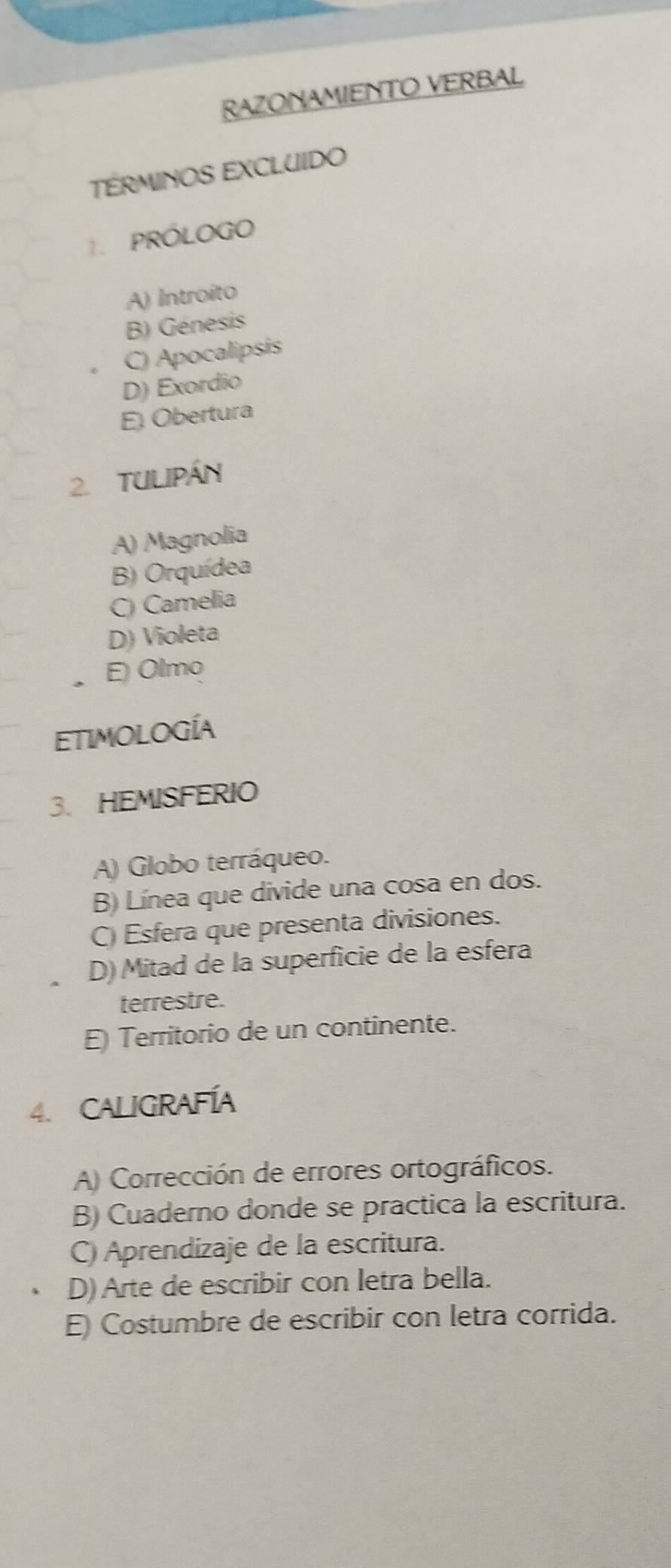 RAZONAMIENTO VERBAL
TÉRMINOS EXCLUIDO
1. PRÓLOGO
A) Introito
B) Génesis
C) Apocalipsis
D) Exordio
E Obertura
2. Tulipán
A) Magnolia
B) Orquídea
C) Camelia
D) Violeta
E) Olmo
Etimología
3. HEMISFERIO
A) Globo terráqueo.
B) Línea que divide una cosa en dos.
C Esfera que presenta divisiones.
D) Mitad de la superficie de la esfera
terrestre.
E Territorio de un continente.
4. CALIgRaFíA
A) Corrección de errores ortográficos.
B) Cuaderno donde se practica la escritura.
C) Aprendizaje de la escritura.
D) Arte de escribir con letra bella.
E) Costumbre de escribir con letra corrida.