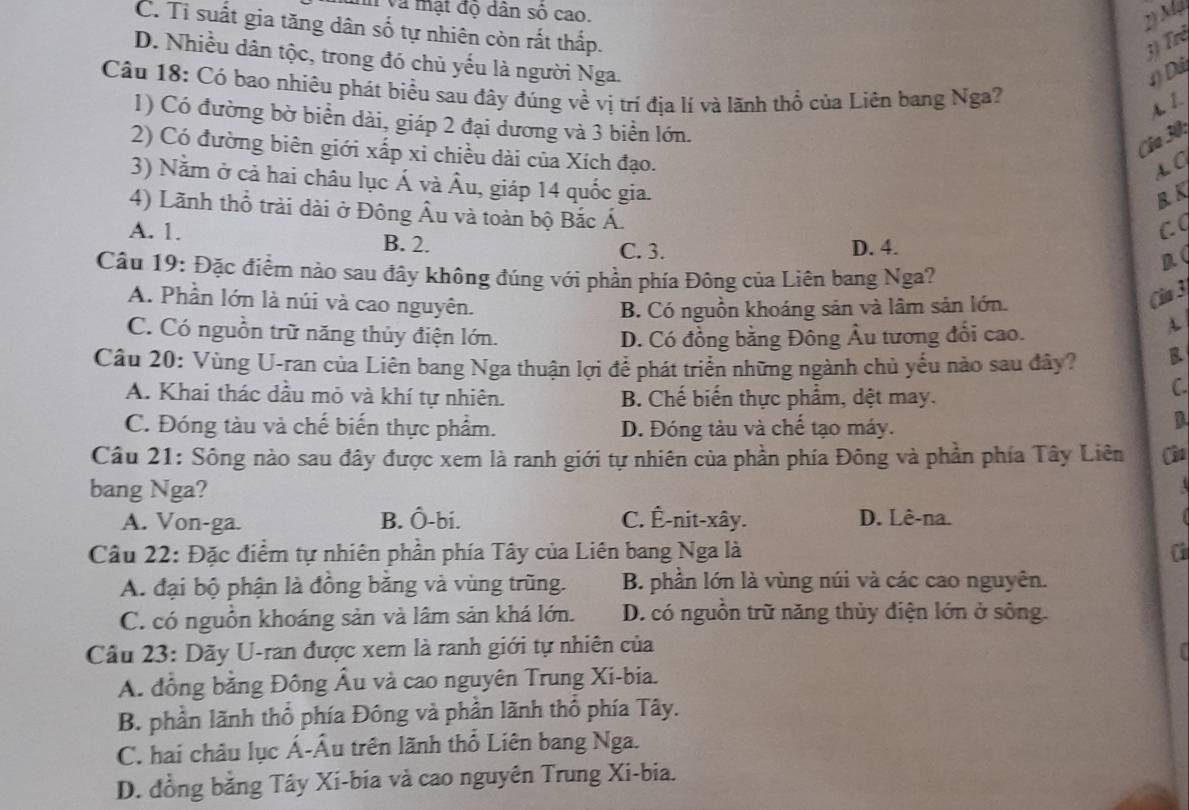 T Và mạt độ dân số cao.
2) Mỹ
C. Tỉ suất gia tăng dân số tự nhiên còn rắt thấp.
3) Trẻ
D. Nhiều dân tộc, trong đó chủ yếu là người Nga.
1) Đá
Câu 18: Có bao nhiêu phát biểu sau đây đúng về vị trí địa lí và lãnh thổ của Liên bang Nga?
A. 1.
1) Có đường bờ biển dài, giáp 2 đại dương và 3 biển lớn.
Cla 30:
2) Có đường biên giới xấp xi chiều dài của Xích đạo.
s G
3) Nằm ở cả hai châu lục Á và Âu, giáp 14 quốc gia.
B K
4) Lãnh thổ trải dài ở Đông Âu và toàn bộ Bắc Á.
C
A. 1. B. 2. C. 3. D. 4.
Câu 19: Đặc điểm nào sau đây không đúng với phần phía Đông của Liên bang Nga?
A. Phần lớn là núi và cao nguyên.
B. Có nguồn khoáng sản và lâm sản lớn.
(ia 3
C. Có nguồn trữ năng thủy điện lớn. D. Có đồng bằng Đông Âu tương đổi cao.
A
Câu 20: Vùng U-ran của Liên bang Nga thuận lợi để phát triển những ngành chủ yếu nào sau đây? B
A. Khai thác dầu mỏ và khí tự nhiên. B. Chế biến thực phẩm, dệt may.
C.
C. Đóng tàu và chế biến thực phẩm. D. Đóng tàu và chế tạo máy.
a
Câu 21: Sông nào sau đây được xem là ranh giới tự nhiên của phần phía Đông và phần phía Tây Liên Câu
bang Nga?
A. Von-ga. B. Ô-bi. C. Ê-nit-xây. D. Lê-na.
Câu 22: Đặc điểm tự nhiên phần phía Tây của Liên bang Nga là C
A. đại bộ phận là đồng bằng và vùng trũng. B. phần lớn là vùng núi và các cao nguyên.
C. có nguồn khoáng sản và lâm sản khá lớn. D. có nguồn trữ năng thủy điện lớn ở sông.
Câu 23: Dãy U-ran được xem là ranh giới tự nhiên của
A. đồng bằng Đông Âu và cao nguyên Trung Xi-bia.
B. phần lãnh thổ phía Đông và phần lãnh thổ phía Tây.
C. hai châu lục Á-Âu trên lãnh thổ Liên bang Nga.
D. đồng bằng Tây Xi-bia và cao nguyên Trung Xi-bia.