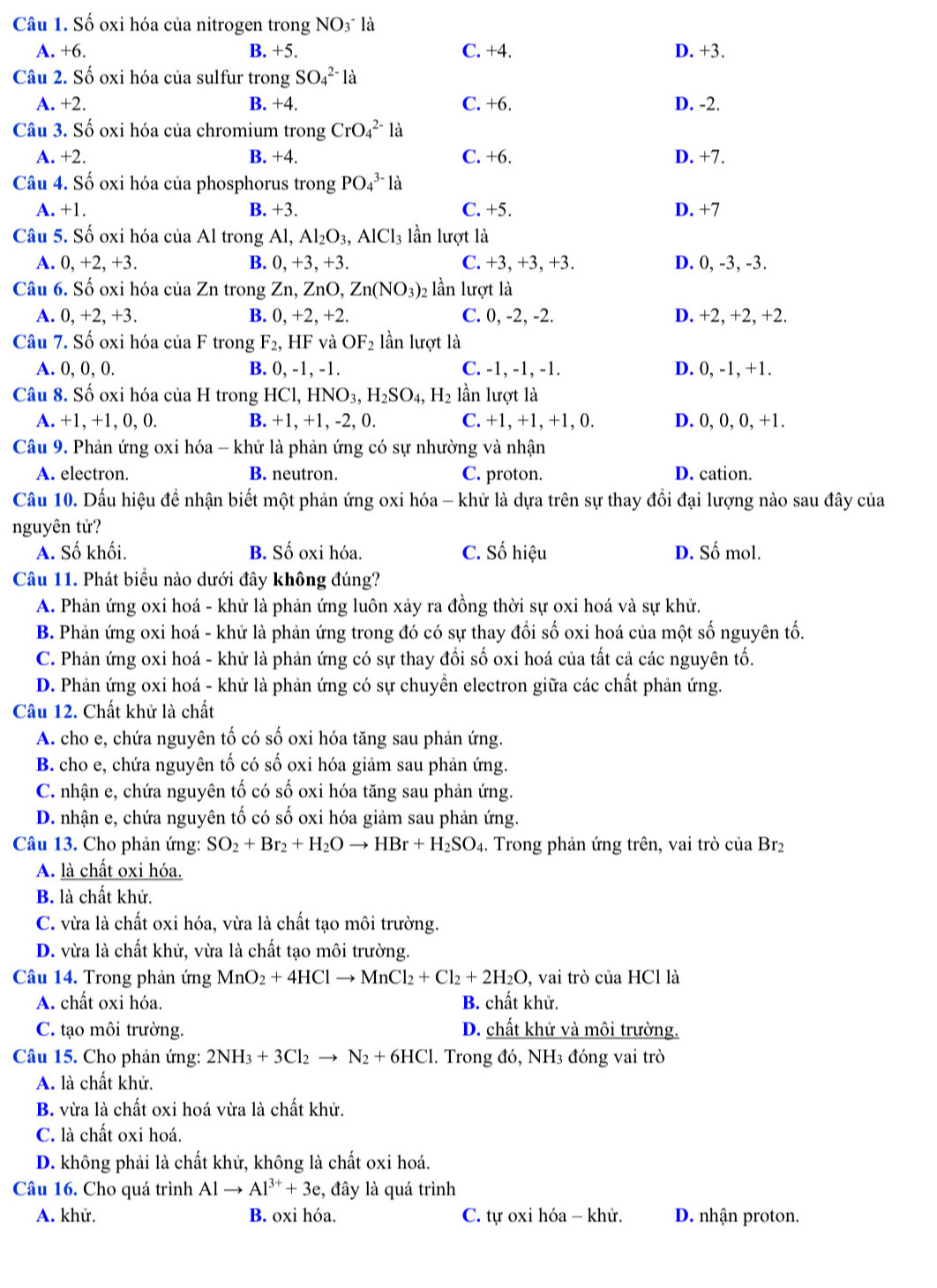 Số oxi hóa của nitrogen trong NO3 là
A. +6. B. +5. C. +4. D. +3.
Câu 2. Số oxi hóa của sulfur trong SO_4^((2-)la
A. +2. B. +4. C. +6. D. -2.
Câu 3. Số oxi hóa của chromium trong CrO_4^(2-)1_2^.
A. +2. B. +4. C. +6. D. +7.
Câu 4. Số oxi hóa của phosphorus trong PO_4^(3-)la
A. +1. B. +3. C. +5. D. +7
Câu 5. Số oxi hóa của Al trong Al, Al_2)O_3,AlCl_3 lần lượt là
A. 0, +2.+3 B. 0, +3, +3. C. +3, +3, +3. D. 0, -3, -3.
Câu 6. Số oxi hóa của Zn trong Zn, 1 ZnO,Zn(NO_3)_2 lần lượt là
A. 0,+2,+3. B. 0,+2,+2 C. 0, -2, -2. D. +2, +2, +2.
Câu 7. Số oxi hóa của F trong F_2,HF và OF_2 lần lượt là
A. 0, 0, 0. B. 0, -1, -1. C. -1, -1, -1. D. 0, -1, +1.
Câu 8. Số oxi hóa của H trong HCl, I ,HNO_3,H_2SO_4,H_2 lần lượt là
A. +1, +1, 0, 0. B. +1, +1, -2, 0. C. +1, +1, +1, 0. D. 0, 0, 0, +1.
Câu 9. Phản ứng oxi hóa - khử là phản ứng có sự nhường và nhận
A. electron. B. neutron. C. proton. D. cation.
Câu 10. Dấu hiệu để nhận biết một phản ứng oxi hóa - khử là dựa trên sự thay đổi đại lượng nào sau đây của
nguyên tử?
A. Số khối. B. Số oxi hóa. C. Số hiệu D. Số mol.
Câu 11. Phát biểu nào dưới đây không đúng?
A. Phản ứng oxi hoá - khử là phản ứng luôn xảy ra đồng thời sự oxi hoá và sự khử.
B. Phản ứng oxi hoá - khử là phản ứng trong đó có sự thay đổi số oxi hoá của một số nguyên tố.
C. Phản ứng oxi hoá - khử là phản ứng có sự thay đổi số oxi hoá của tất cả các nguyên tố.
D. Phản ứng oxi hoá - khử là phản ứng có sự chuyển electron giữa các chất phản ứng.
Câu 12. Chất khử là chất
A. cho e, chứa nguyên tố có số oxi hóa tăng sau phản ứng.
B. cho e, chứa nguyên tố có số oxi hóa giảm sau phản ứng.
C. nhận e, chứa nguyên tố có số oxi hóa tăng sau phản ứng.
D. nhận e, chứa nguyên tố có số oxi hóa giảm sau phản ứng.
Câu 13. Cho phản ứng: SO_2+Br_2+H_2Oto HBr+H_2SO_4. Trong phản ứng trên, vai trò của Br₂
A. là chất oxi hóa.
B. là chất khử.
C. vừa là chất oxi hóa, vừa là chất tạo môi trường.
D. vừa là chất khử, vừa là chất tạo môi trường.
Câu 14. Trong phản ứng MnO_2+4HClto MnCl_2+Cl_2+2H_2O , vai trò của HCl là
A. chất oxi hóa. B. chất khử.
C. tạo môi trường. D. chất khử và môi trường.
Câu 15. Cho phản ứng: 2NH_3+3Cl_2to N_2+6HCl. Trong đó, NH3 đóng vai trò
A. là chất khử.
B. vừa là chất oxi hoá vừa là chất khử.
C. là chất oxi hoá.
D. không phải là chất khử, không là chất oxi hoá.
Câu 16. Cho quá trình Alto Al^(3+)+3e , đây là quá trình
A. khử. B. oxi hóa. C. tự oxi hóa - khử. D. nhận proton.