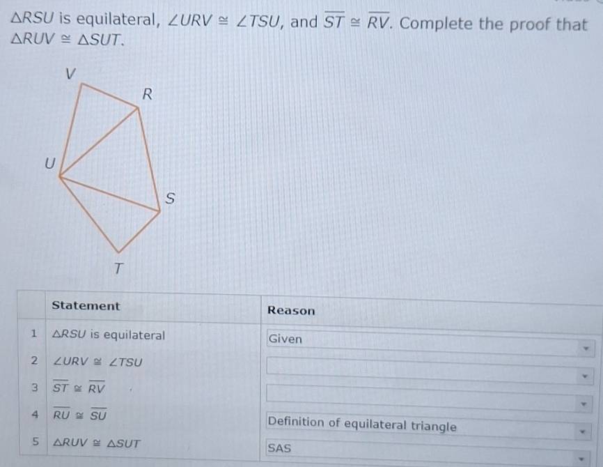 △ RSU is equilateral, ∠ URV≌ ∠ TSU , and overline ST≌ overline RV. Complete the proof that
△ RUV≌ △ SUT. 
Statement Reason 
1 △ RSU is equilateral Given 
2 ∠ URV≌ ∠ TSU
3 overline ST≌ overline RV
4 overline RU≌ overline SU Definition of equilateral triangle 
5 △ RUV≌ △ SUT
SAS