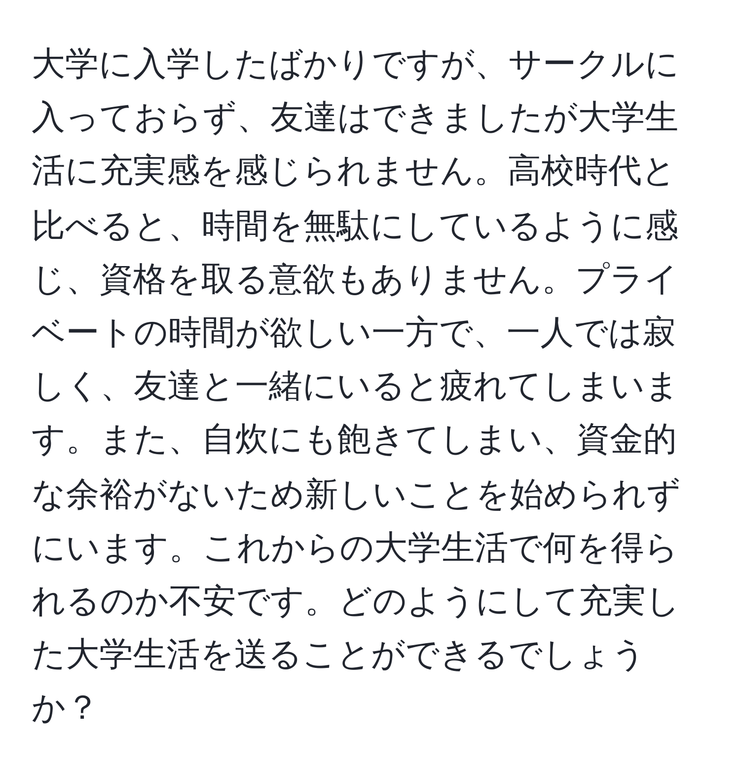 大学に入学したばかりですが、サークルに入っておらず、友達はできましたが大学生活に充実感を感じられません。高校時代と比べると、時間を無駄にしているように感じ、資格を取る意欲もありません。プライベートの時間が欲しい一方で、一人では寂しく、友達と一緒にいると疲れてしまいます。また、自炊にも飽きてしまい、資金的な余裕がないため新しいことを始められずにいます。これからの大学生活で何を得られるのか不安です。どのようにして充実した大学生活を送ることができるでしょうか？