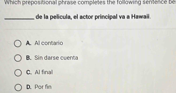 Which prepositional phrase completes the following sentence be:
_de la pelicula, el actor principal va a Hawaii.
A. Al contario
B. Sin darse cuenta
C. Al final
D. Por fin