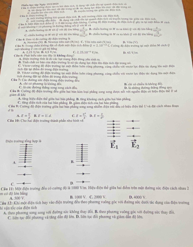 Phiều học tập Ngày 19/2/2025
Cầu 1: Diện trường được tạo ra bởi điện tích, là dạng vật chất tồn tại quanh điện tích và
A. tác dụng lực lên mọi vật đặt trong nó B, tác dụng lực điện lên mọi vật đặt trong nó
C. truyền lực cho các điện tích D. truyền tương tác giữa các điện tích
Câu 2: Diện trường là A. môi trường không khi quanh điện tích. B. môi trường chừa các điện tích
C. môi trường dẫn điện. 'D. đạng vật chất tồn tại quanh điện tích và truyền tương tác giữa các điện tích
Câu 3: Một điện tích điểm Q>0 đặt trong chân không. Cường độ điện trường do điện tích Q gây ra tại một điểm M cách
Q một khoảng r có phương là đường thắng nổi Q với M và B. chiều hướng từ M ra xa khỏi Q với độ lớn bằng frac Q4π epsilon _0r^3
A. chiều hướng từ M tới Q với độ lớn bằng frac Q4π epsilon _or^2
C. chiều hướng từ M tới Q với độ lớn bằng frac -Q4π epsilon _0r^2 D. chiều hướng từ M ra xa khỏi Q với độ lớn bằng frac -Q4π epsilon _0r^2
Câu 4: Đơn vị đo cường độ điện trường là
A. Newton (N). B. Newton trên mét (N/m). C. Vôn trên mét (V/m). D. Vôn (V).
Câu 5: Trong chân không đặt cổ định một điện tích điểm Q=2.10^(-12)C.
một khoáng 2 cm có giả trị bằng Cường độ điện trường tại một điểm M cách Q
A. 2,25 V/m. B. 4,5 V/m. C. 2,25.10^(-4)V/m. D. 45 V/m.
Câu 6: Phát biểu nào sau đây là không đúng?
A. Điện trường tĩnh là do các hạt mang điện đứng yên sinh ra
B. Tính chất cơ bản của điện trường là nó tác dụng lực điện lên điện tích đặt trong nó
C. Véctơ cường độ điện trường tại một điểm luôn cùng phương, cùng chiều với vectơ lực điện tác dụng lên một điện
tích đặt tại điểm đó trong điện trường.
D. Véctơ cường độ điện trường tại một điểm luôn cùng phương. cùng chiều với vectơ lực điện tác dụng lên một điện
tích dương đặt tại điểm đó trong điện trường.
Câu 7: Các đường sức điện trong điện trường đều
A. chi có phương là không đổi B. chi có chiều là không đổi
C. là các đường thắng song song cách đều D. là những đường thắng đồng quy
Cầu 8: Cường độ điện trường đều giữa hai bản kim loại phẳng song song được nổi với nguồn điện có hiệu điện thể U sẽ
giám đi khì
A. tăng hiệu điện thế giữa hai bản phẳng. B. tăng khoảng cách giữa hai bản phẳng.
C. tăng diện tích của hai bản phẳng. D. giám diện tích của hai bản phẳng
Cầu 9: Cường độ điện trường giữa hai bản phẳng song song nhiễm điện trái dầu có hiệu điện thế U và đặt cách nhau đoạn
d là
A. E= U/d . B. E=U.d. C. E= U^2/d . D. E= U/d^2 .
Cầu 10: Cho hai điện trường thành phần như hình vẽ.
Điện trường tổng hợp là
vector E_1 vector E_2
A.
B.
C.
D.
Câu 11: Một điện trường đều có cường độ là 1000 V/m. Hiệu điện thế giữa hai điểm trên một đường sức điện cách nhau 2
m có độ lớn bằng D, 4000 V.
A. 500 V. B. 1000 V. C. 2000 V.
Câu 12: Khi một điện tích bay vào điện trường đều theo phương vuông góc với đường sức dưới tác dụng của điện trường
hì vận tốc của điện tích
A. theo phương song song với đường sức không thay đổi. B. theo phương vuông góc với đường sức thay đổi
C. liên tục đổi phương và tăng dần độ lớn. D. liên tục đổi phương và giảm dần độ lớn.