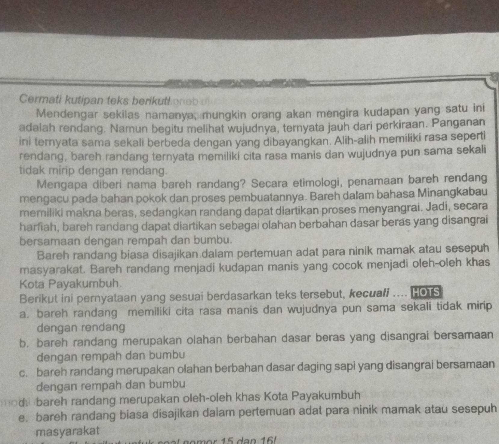 Cermati kutipan teks berikuthone b  
Mendengar sekilas namanya, mungkin orang akan mengira kudapan yang satu ini
adalah rendang. Namun begitu melihat wujudnya, ternyata jauh dari perkiraan. Panganan
ini ternyata sama sekali berbeda dengan yang dibayangkan. Alih-alih memiliki rasa seperti
rendang, bareh randang ternyata memiliki cita rasa manis dan wujudnya pun sama sekali
tidak mirip dengan rendang.
Mengapa diberi nama bareh randang? Secara etimologi, penamaan bareh rendang
mengacu pada bahan pokok dan proses pembuatannya. Bareh dalam bahasa Minangkabau
memiliki makna beras, sedangkan randang dapat diartikan proses menyangrai. Jadi, secara
harfiah, bareh randang dapat diartikan sebagai olahan berbahan dasar beras yang disangrai
bersamaan dengan rempah dan bumbu.
Bareh randang biasa disajikan dalam pertemuan adat para ninik mamak atau sesepuh
masyarakat. Bareh randang menjadi kudapan manís yang cocok menjadi oleh-oleh khas
Kota Payakumbuh.
Berikut ini pernyataan yang sesuai berdasarkan teks tersebut, kecuali .... HOTS
a. bareh randang memiliki cita rasa manis dan wujudnya pun sama sekali tidak mirip
dengan rendang
b. bareh randang merupakan olahan berbahan dasar beras yang disangrai bersamaan
dengan rempah dan bumbu
c. bareh randang merupakan olahan berbahan dasar daging sapi yang disangrai bersamaan
dengan rempah dan bumbu
modu bareh randang merupakan oleh-oleh khas Kota Payakumbuh
e. bareh randang biasa disajikan dalam pertemuan adat para ninik mamak atau sesepuh
masyarakat
om or 15 dan 16