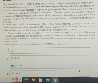 Os governos Lula (2003 - 2010) e Dilma (2011 - 2016) trouxeram profundas transformações para a
educação nacional, desde a educação infantil até o ensino superior. Nesse período foi possível perceber um
processo mais inclusivo da educação. A respeito dos governos Lula e Dilma, analise as afirmações a seguir:
1 - Houve uma mudança de concepção nesse período. Enquanto os governos anteriores tentavam
combater a inflação por meio da contenção dos salários, o novo modelo ampliou o mercado consumidor.
de renda. gerando mais renda, mais empregos e salários maiores, o que se traduziu numa melhoria da distribuição
I - Entre 2002 e 2014, o ensino superior público federal no Brasil registrou um pequeno aumento no
número de alunos atendidos, passando de 560 mil para pouco mais de 700 mil alunos. Isso reflete a falta
de investimento na construção de novas universidades e novos campus universitários.
III - O governo Dilma reconstruiu a gestão da educação brasileira, corrigiu a política da indiferença e
organizou novas práticas: uma política integrada de ensino, da creche à universidade, com educação básica
de qualidade; democratização do acesso ao ensino público ao ensino e garantia de permanência dos
alunos na escola
Considerando o contexto apresentado, é correto APENAS o que se afrma em:
A 1
B ⅠεⅡ
C. I, [ ∈ III.
D