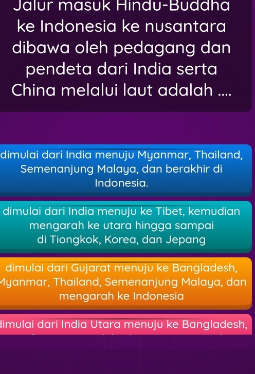 Jalur masuk Hindu-Buddha
ke Indonesia ke nusantara
dibawa oleh pedagang dan
pendeta dari India serta
China melalui laut adalah ....
dimulai dari India menuju Myanmar, Thailand,
Semenanjung Malaya, dan berakhir di
Indonesia.
dimulai dari India menuju ke Tibet, kemudian
mengarah ke utara hingga sampai
di Tiongkok, Korea, dan Jepang
dimulai dari Gujarat menuju ke Bangladesh,
Myanmar, Thailand, Semenanjung Malaya, dan
mengarah ke Indonesia
dimulai dari India Utara menuju ke Bangladesh,