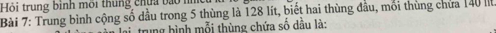 Hỏi trung bình môi thung chứa bào m 
Bài 7: Trung bình cộng số dầu trong 5 thùng là 128 lít, biết hai thùng đầu, mỗi thùng chứa 140 li 
trung hình mỗi thùng chứa số dầu là: