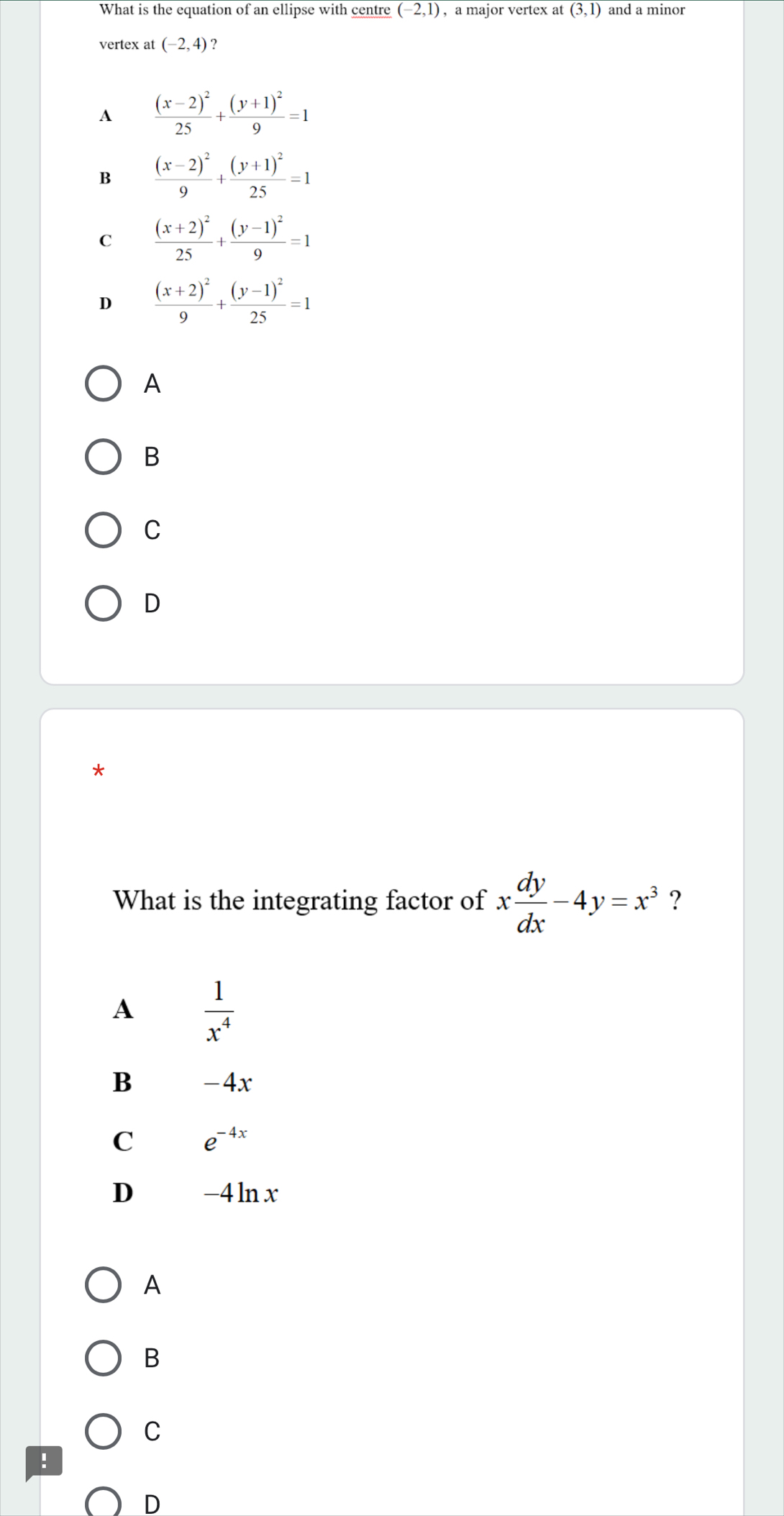 What is the equation of an ellipse with centre (-2,1) , a major vertex at overline (3,1) and a minor
vertex at (-2,4) ?
A frac (x-2)^225+frac (y+1)^29=1
B frac (x-2)^29+frac (y+1)^225=1
C frac (x+2)^225+frac (y-1)^29=1
D frac (x+2)^29+frac (y-1)^225=1
A
B
C
D
What is the integrating factor of x dy/dx -4y=x^3 ?
A  1/x^4 
B -4x
C e^(-4x)
D -4 ln x
A
B
C
!
D