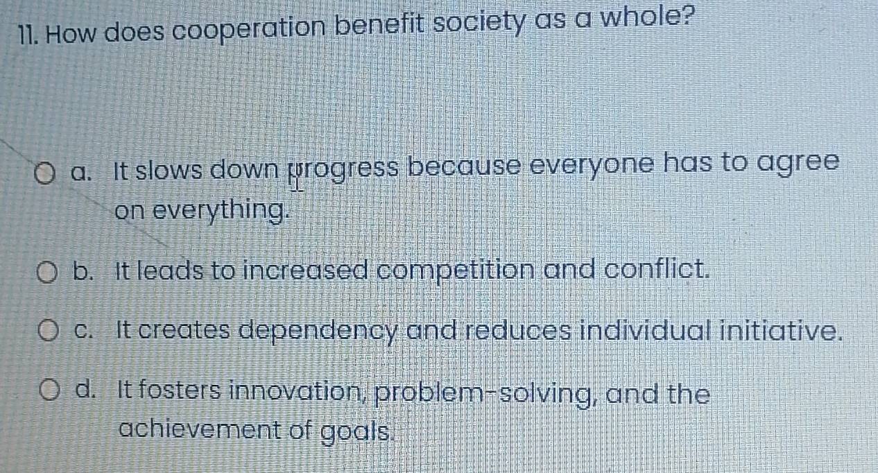 How does cooperation benefit society as a whole?
a. It slows down progress because everyone has to agree
on everything.
b. It leads to increased competition and conflict.
c. It creates dependency and reduces individual initiative.
d. It fosters innovation, problem-solving, and the
achievement of goals.