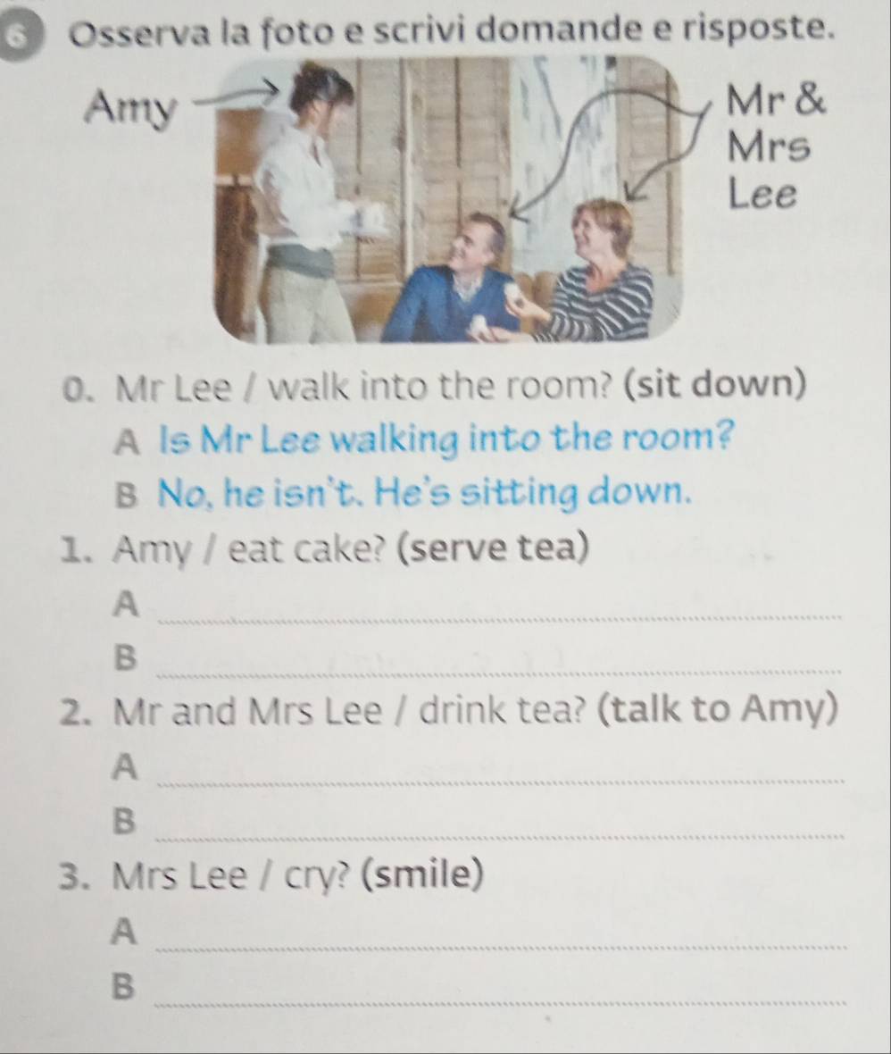 ⑥ Osserva la foto e scrivi domande e risposte. 
0. Mr Lee / walk into the room? (sit down) 
A Is Mr Lee walking into the room? 
B No, he isn't. He's sitting down. 
1. Amy / eat cake? (serve tea) 
_A 
_B 
2. Mr and Mrs Lee / drink tea? (talk to Amy) 
_A 
_B 
3. Mrs Lee / cry? (smile) 
_A 
_B