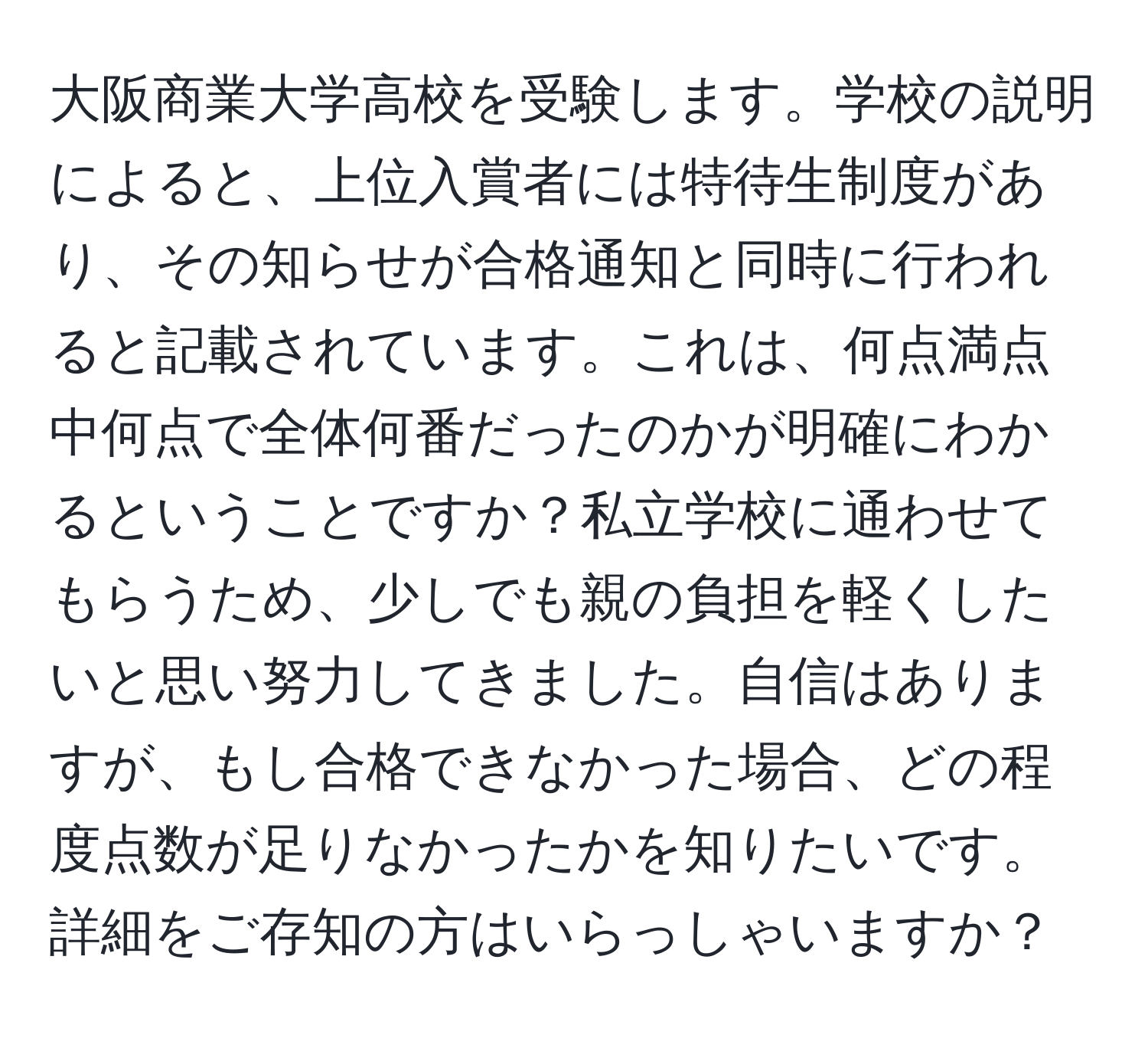 大阪商業大学高校を受験します。学校の説明によると、上位入賞者には特待生制度があり、その知らせが合格通知と同時に行われると記載されています。これは、何点満点中何点で全体何番だったのかが明確にわかるということですか？私立学校に通わせてもらうため、少しでも親の負担を軽くしたいと思い努力してきました。自信はありますが、もし合格できなかった場合、どの程度点数が足りなかったかを知りたいです。詳細をご存知の方はいらっしゃいますか？