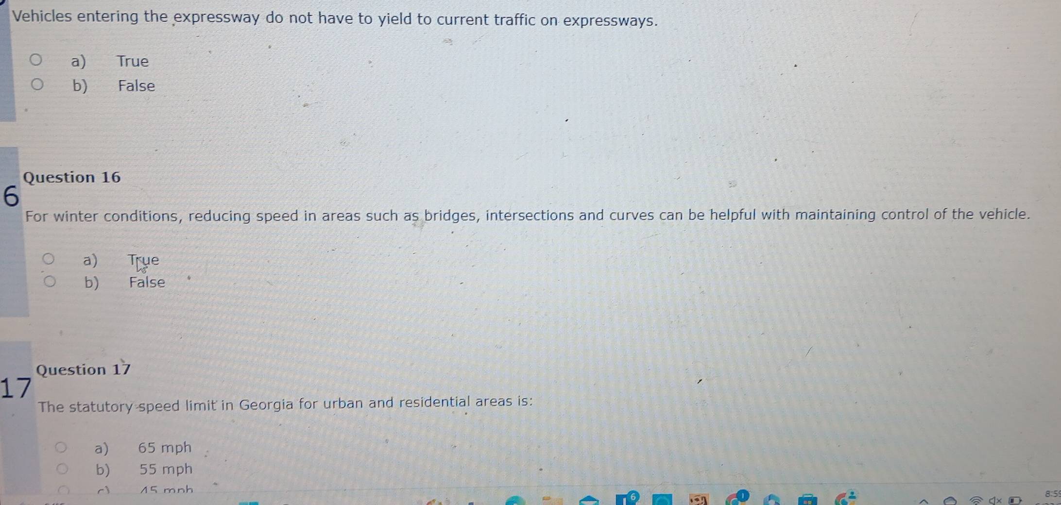 Vehicles entering the expressway do not have to yield to current traffic on expressways.
a) True
b) False
Question 16
6
For winter conditions, reducing speed in areas such as bridges, intersections and curves can be helpful with maintaining control of the vehicle.
a) True
b) False
Question 17
17
The statutory speed limit in Georgia for urban and residential areas is:
a) 65 mph
b) 55 mph
cì 15 mnh