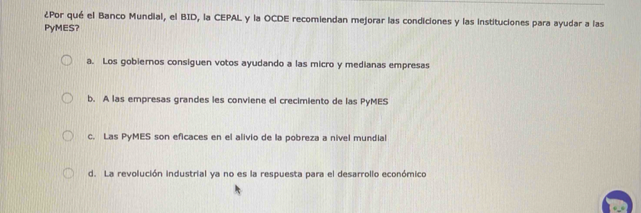 ¿Por qué el Banco Mundial, el BID, la CEPAL y la OCDE recomiendan mejorar las condiciones y las instituciones para ayudar a las
PyMES?
a. Los gobiernos consiguen votos ayudando a las micro y medianas empresas
b. A las empresas grandes les conviene el crecimiento de las PyMES
c. Las PyMES son eficaces en el alivio de la pobreza a nivel mundial
d. La revolución industrial ya no es la respuesta para el desarrollo económico