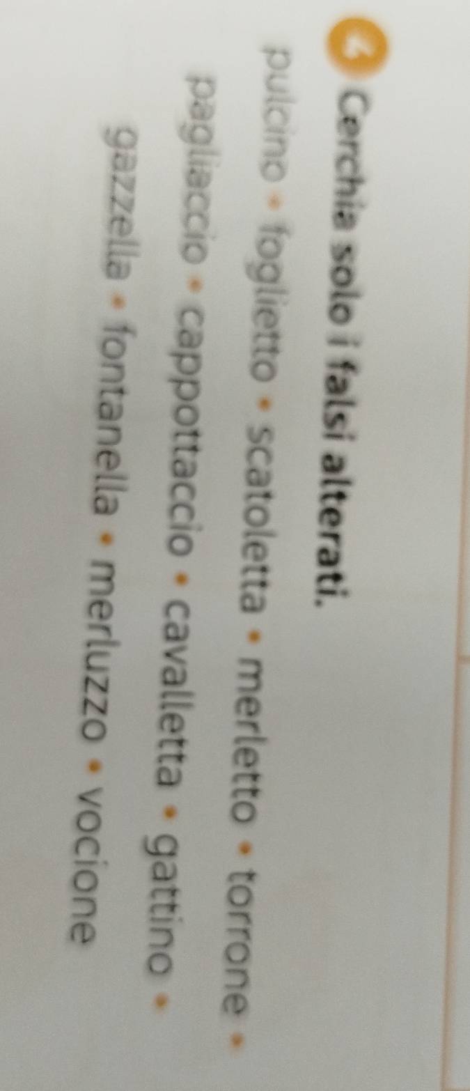 Cerchia solo i falsi alterati. 
pulcino » foglietto + scatoletta « merletto « torrone » 
pagliaccio * cappottaccio + cavalletta + gattino » 
gazzella « fontanella « merluzzo « vocione