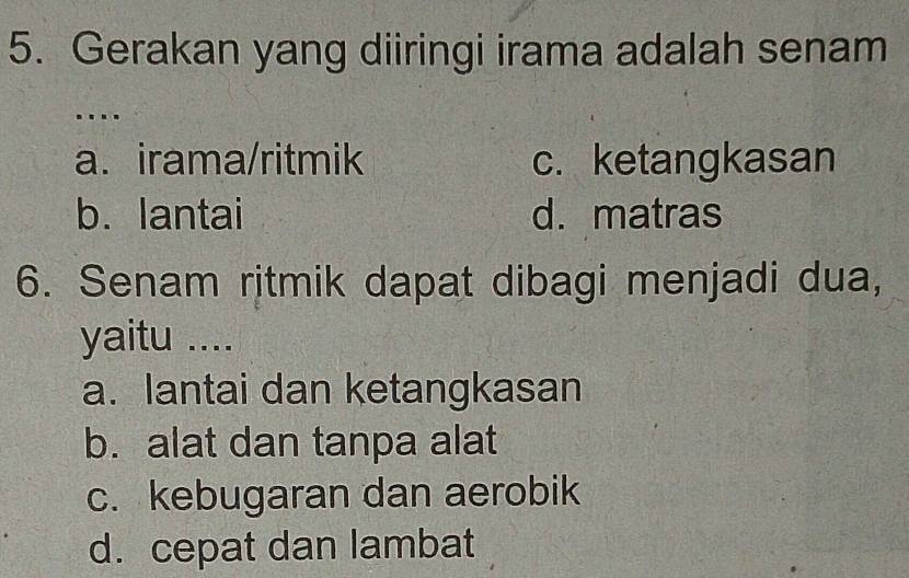 Gerakan yang diiringi irama adalah senam
..
a. irama/ritmik c. ketangkasan
b. lantai d. matras
6. Senam ritmik dapat dibagi menjadi dua,
yaitu ....
a. lantai dan ketangkasan
b. alat dan tanpa alat
c. kebugaran dan aerobik
d. cepat dan lambat