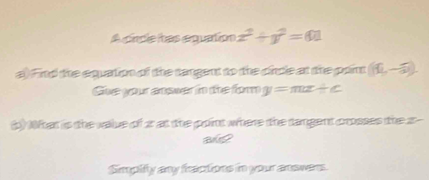 A cincle itas equation x^2+y^2=01
a) Find the equation of the targent to the circle at the point (16,-5). 
Gue your answer in the for y=mx+c
b) What is the value of 2 at the point where the tangent crosses the z - 
ane 
Simpify any freactions in your answars.