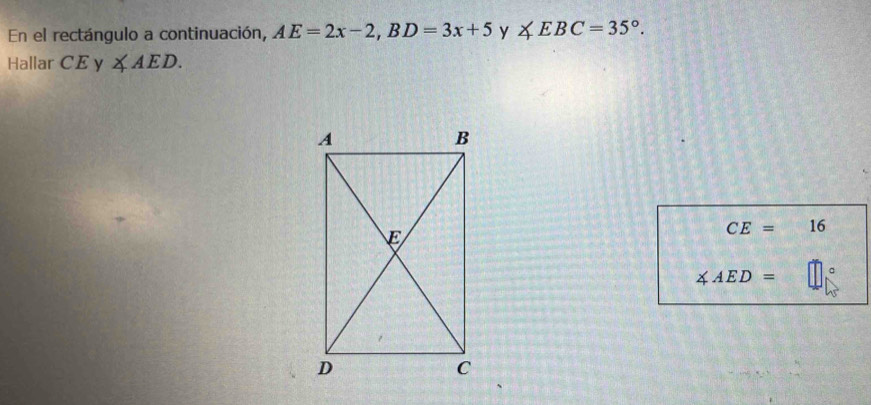 En el rectángulo a continuación, AE=2x-2, BD=3x+5 y ∠ EBC=35°. 
Hallar CE V ∠ AED.
CE= 16
∠ AED=