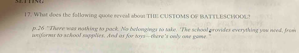 SETTING 
17. What does the following quote reveal about THE CUSTOMS OF BATTLESCHOOL? 
p.26 “There was nothing to pack. No belongings to take. ‘The school provides everything you need, from 
uniforms to school supplies. And as for toys—there’s only one game."