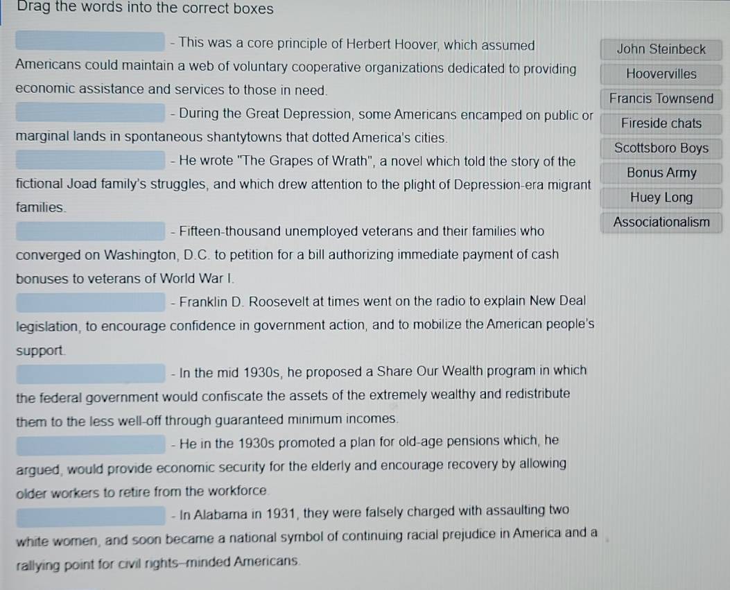 Drag the words into the correct boxes 
- This was a core principle of Herbert Hoover, which assumed John Steinbeck 
Americans could maintain a web of voluntary cooperative organizations dedicated to providing Hoovervilles 
economic assistance and services to those in need. Francis Townsend 
- During the Great Depression, some Americans encamped on public or Fireside chats 
marginal lands in spontaneous shantytowns that dotted America's cities. 
Scottsboro Boys 
- He wrote 'The Grapes of Wrath', a novel which told the story of the Bonus Army 
fictional Joad family's struggles, and which drew attention to the plight of Depression-era migrant 
Huey Long 
families. 
- Fifteen-thousand unemployed veterans and their families who Associationalism 
converged on Washington, D.C. to petition for a bill authorizing immediate payment of cash 
bonuses to veterans of World War I. 
- Franklin D. Roosevelt at times went on the radio to explain New Deal 
legislation, to encourage confidence in government action, and to mobilize the American people's 
support. 
- In the mid 1930s, he proposed a Share Our Wealth program in which 
the federal government would confiscate the assets of the extremely wealthy and redistribute 
them to the less well-off through guaranteed minimum incomes. 
- He in the 1930s promoted a plan for old-age pensions which, he 
argued, would provide economic security for the elderly and encourage recovery by allowing 
older workers to retire from the workforce. 
- In Alabama in 1931, they were falsely charged with assaulting two 
white women, and soon became a national symbol of continuing racial prejudice in America and a 
rallying point for civil rights--minded Americans.