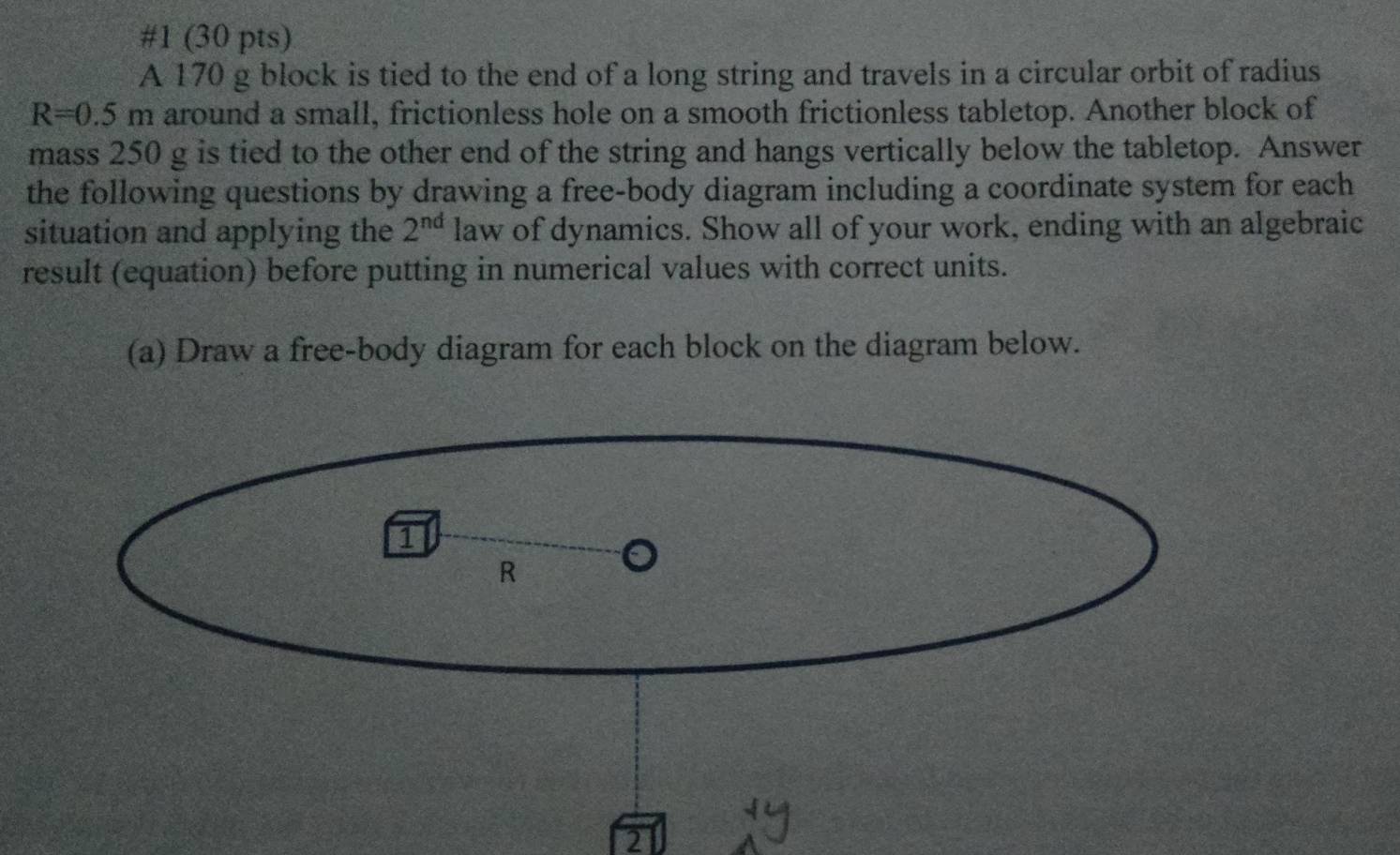 #1 (30 pts) 
A 170 g block is tied to the end of a long string and travels in a circular orbit of radius
R=0.5m around a small, frictionless hole on a smooth frictionless tabletop. Another block of 
mass 250 g is tied to the other end of the string and hangs vertically below the tabletop. Answer 
the following questions by drawing a free-body diagram including a coordinate system for each 
situation and applying the 2^(nd) law of dynamics. Show all of your work, ending with an algebraic 
result (equation) before putting in numerical values with correct units. 
(a) Draw a free-body diagram for each block on the diagram below. 
2