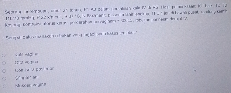 Seorang perempuan, umur 24 tahun, P1 A0 dalam persalinan kala IV di RS. Hasil pemeriksaan: KU baik, TD TD
110/70 mmHg, P 22 x/menit, S37°C , N 88x/menit, plasenta lahir lengkap, TFU 1 jari di bawah pusat, kandung kemih
kosong, kontraksi uterus keras, perdarahan pervaginam ± 300cc , robekan perineum derajat IV.
Sampai batas manakah robekan yang terjadi pada kasus tersebut?
Kulit vagina
Otot vagina
Comisura posterior
Sfingter ani
Mukosa vagina