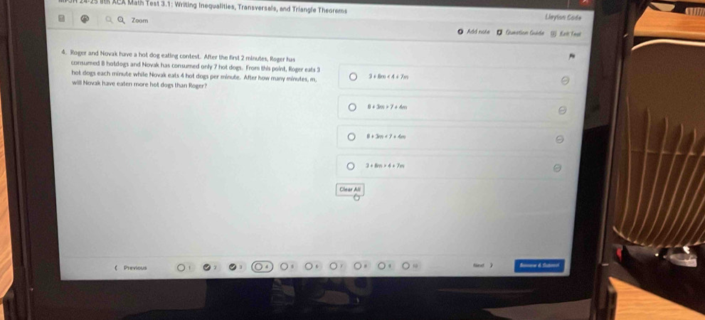 XCX Math Test 3.1: Writing Inequalities, Transversals, and Triangle Theorems Lleylon Sode
QZoom O Add note Gumation Guáde Leit feạ
4. Roger and Novak have a hot dog eating contest. After the first 2 minutes, Roger has
consumed 8 hotdogs and Novak has consumed only 7 hot dogs. From this point, Roger eats 3
hot dogs each minute while Novak eats 4 hot dogs per minute. After how many minutes, m, 3+8m<4+7m
will Novak have eaten more hot dogs than Roger?
8+3m>7+4m
8+3m+7+4m
3+8m* 4+7m
Clear All
 Previous ==== é ta=