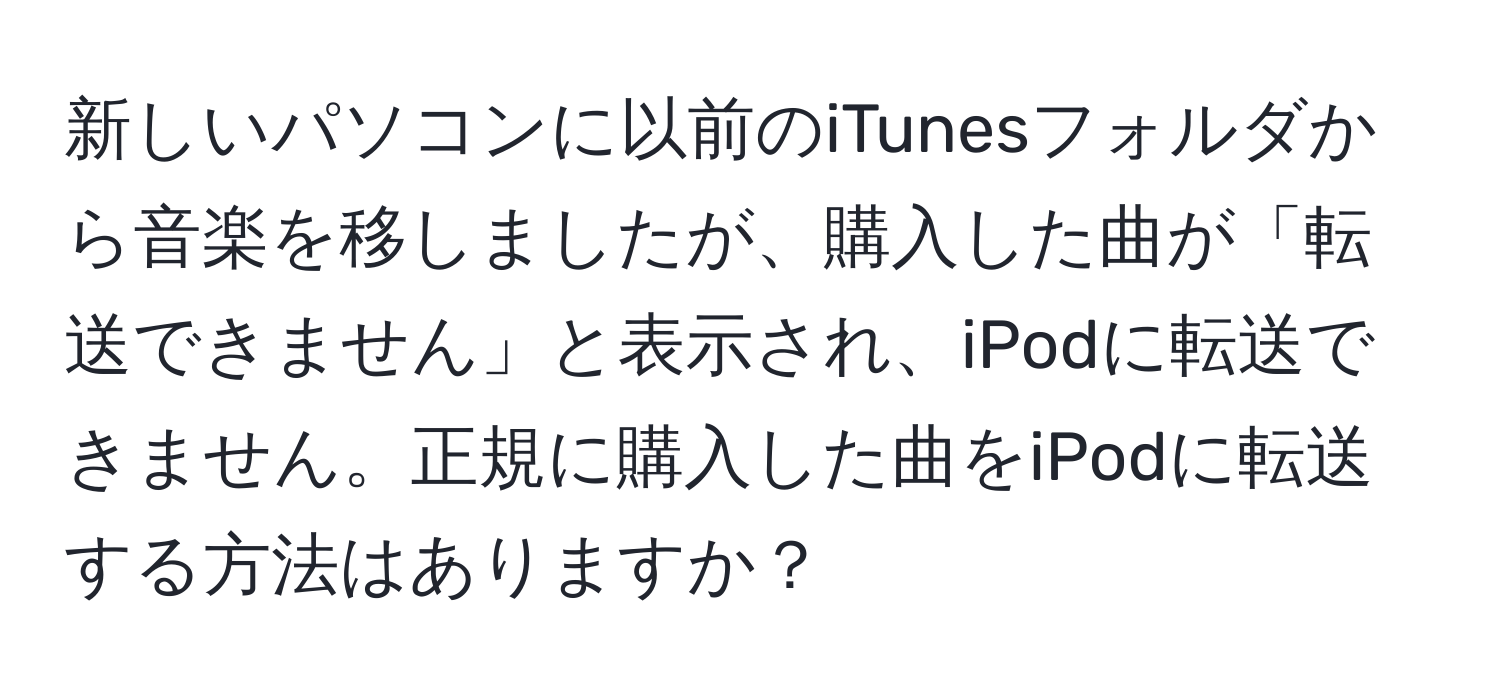 新しいパソコンに以前のiTunesフォルダから音楽を移しましたが、購入した曲が「転送できません」と表示され、iPodに転送できません。正規に購入した曲をiPodに転送する方法はありますか？