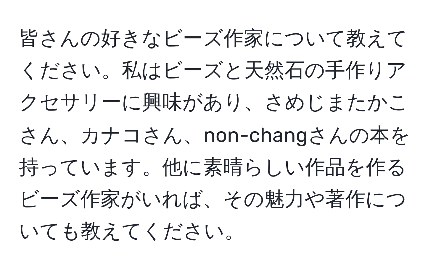 皆さんの好きなビーズ作家について教えてください。私はビーズと天然石の手作りアクセサリーに興味があり、さめじまたかこさん、カナコさん、non-changさんの本を持っています。他に素晴らしい作品を作るビーズ作家がいれば、その魅力や著作についても教えてください。