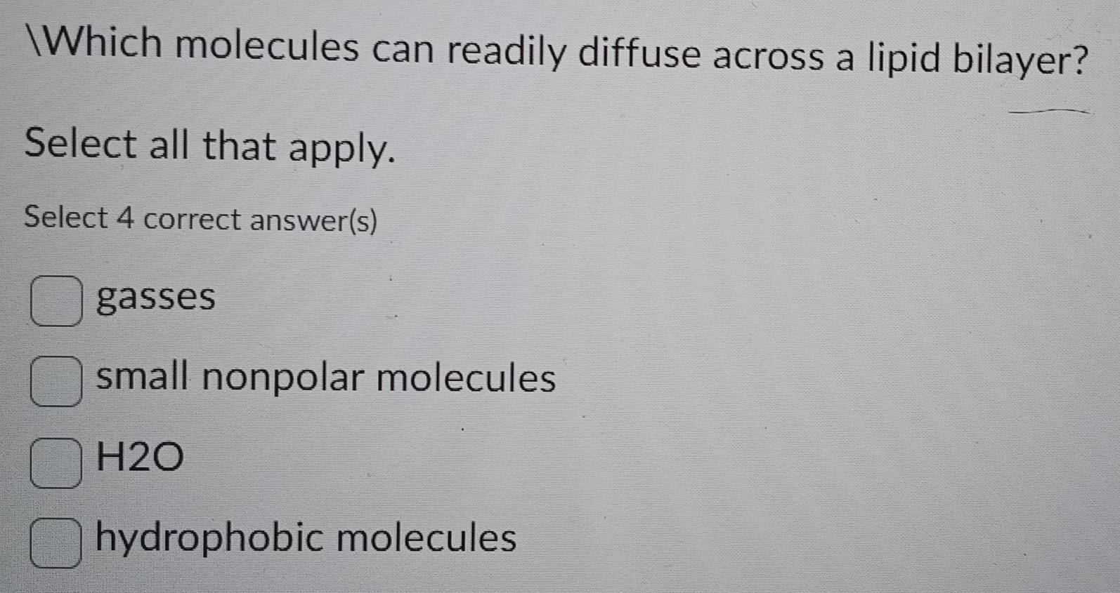 Which molecules can readily diffuse across a lipid bilayer?
Select all that apply.
Select 4 correct answer(s)
gasses
small nonpolar molecules
H2O
hydrophobic molecules