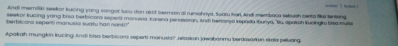 Uralan | Sobot 1 
Andi memiliki seekor kucing yang sangat lucu dan aktif bermain di rumahnya. Suatu hari, Andi membaca sebuah cerita fiksi tentang 
seekor kucing yang bisa berbicara seperti manusia. Karena penasaran, Andi bertanya kepada ibunya, "Bu, apakah kucingku bisa mulai 
berbicara seperti manusia suatu hari nanti?" 
Apakah mungkin kucing Andi bisa berbicara seperti manusia? Jelaskan jawabanmu berdasarkan skala peluang.