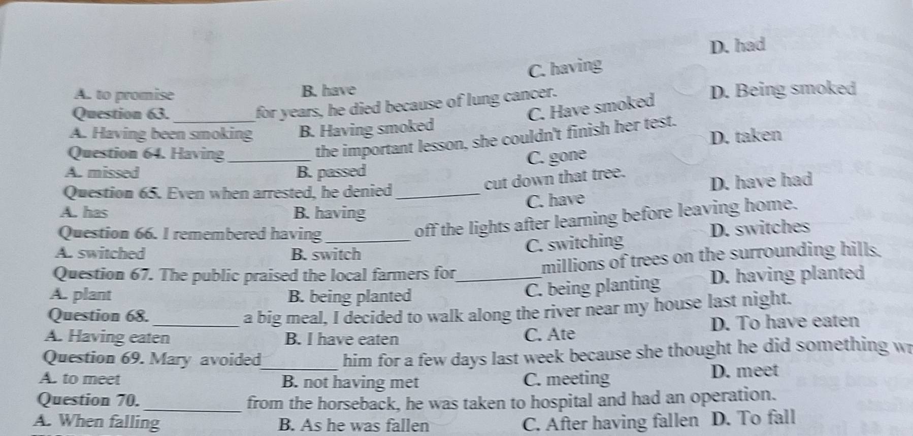 D. had
C. having
A. to promise B. have D. Being smoked
Question 63._
for years, he died because of lung cancer.
C. Have smoked
A. Having been smoking B. Having smoked
D. taken
Question 64. Having_
the important lesson, she couldn't finish her test.
C. gone
A. missed B. passed
cut down that tree.
Question 65. Even when arrested, he denied_
D. have had
C. have
A. has B. having
Question 66. I remembered having_
off the lights after learning before leaving home.
A. switched B. switch
C. switching D. switches
millions of trees on the surrounding hills.
Question 67. The public praised the local farmers for_ D. having planted
A. plant B. being planted
C. being planting
Question 68.
a big meal, I decided to walk along the river near my house last night.
A. Having eaten B. I have eaten D. To have eaten
C. Ate
Question 69. Mary avoided
him for a few days last week because she thought he did something w
A. to meet _B. not having met C. meeting D. meet
Question 70._ from the horseback, he was taken to hospital and had an operation.
A. When falling B. As he was fallen C. After having fallen D. To fall