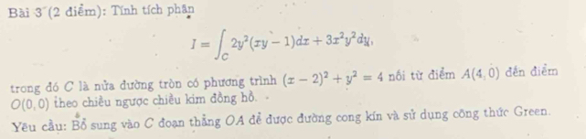 Tính tích phân
I=∈t _C2y^2(xy-1)dx+3x^2y^2dy, 
trong đó C là nửa đường tròn có phương trình (x-2)^2+y^2=4 nối từ điểm A(4,0) đến điểm
O(0,0) theo chiều ngược chiều kim đồng hồ. 
Yêu cầu: beginarrayr b BAendarray sung vào C đoạn thẳng OA để được đường cong kín và sử dụng công thức Green.