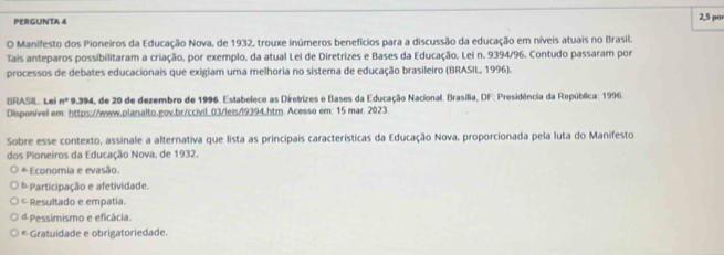 PERGUNTA 4 2,5 por
O Manifesto dos Pioneiros da Educação Nova, de 1932, trouxe inúmeros benefícios para a discussão da educação em níveis atuais no Brasil.
Tais anteparos possibilitaram a criação, por exemplo, da atual Lei de Diretrizes e Bases da Educação, Lei n. 9394/96. Contudo passaram por
processos de debates educacionais que exigiam uma melhoria no sistema de educação brasileiro (BRASIL, 1996).
BRASIL Lei n° 9.394, de 20 de dezembro de 1996. Estabelece as Diretrizes e Bases da Educação Nacional. Brasília, DF: Presidência da República: 1996.
Disponivel em: https://www.planalto.gov.br/ccivil_03/leis/l9394.htm. Acesso em: 15 mar. 2023.
Sobre esse contexto, assinale a alternativa que lista as principais características da Educação Nova, proporcionada pela luta do Manifesto
dos Pioneiros da Educação Nova, de 1932.
* Economia e evasão.
b Participação e afetividade.
= Resultado e empatia.
d Pessimismo e eficácia.
* Gratuidade e obrigatoriedade.