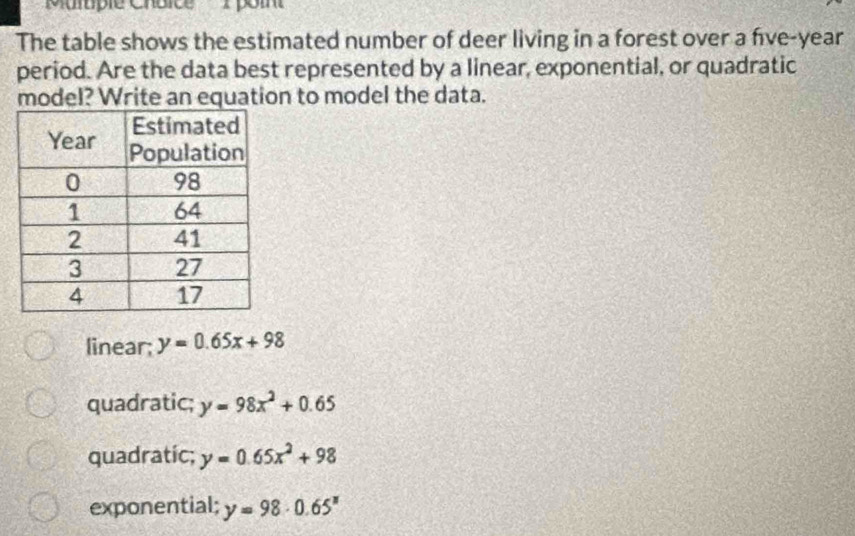 'Multiple Chbice 1 poin
The table shows the estimated number of deer living in a forest over a five-year
period. Are the data best represented by a linear, exponential, or quadratic
model? Write an equation to model the data.
linear; y=0.65x+98
quadratic; y=98x^2+0.65
quadratic; y=0.65x^2+98
exponential; y=98· 0.65^x