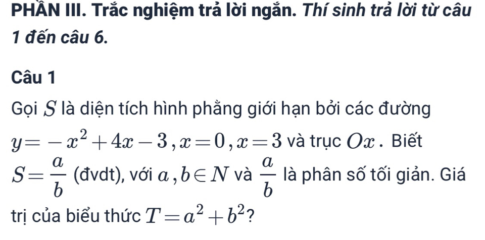 PHẢN III. Trắc nghiệm trả lời ngắn. Thí sinh trả lời từ câu 
1 đến câu 6. 
Câu 1 
Gọi S là diện tích hình phằng giới hạn bởi các đường
y=-x^2+4x-3, x=0, x=3 và trục Ox. Biết
S= a/b  (đvdt), với a , b∈ N và  a/b  là phân số tối giản. Giá 
trị của biểu thức T=a^2+b^2 ?