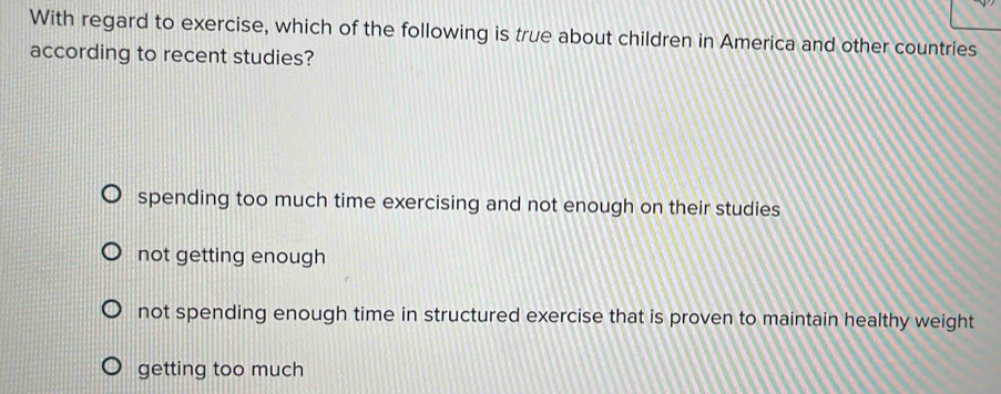 With regard to exercise, which of the following is true about children in America and other countries
according to recent studies?
spending too much time exercising and not enough on their studies
not getting enough
not spending enough time in structured exercise that is proven to maintain healthy weight
getting too much