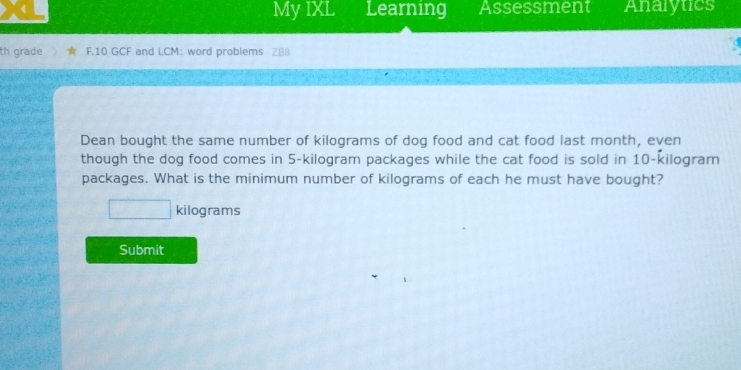 My IXL Learning Assessment Analytics 
th grade F.10 GCF and LCM: word problems ZB8 
Dean bought the same number of kilograms of dog food and cat food last month, even 
though the dog food comes in 5-kilogram packages while the cat food is sold in 10-kilogram
packages. What is the minimum number of kilograms of each he must have bought?
x_□  kilograms
Submit