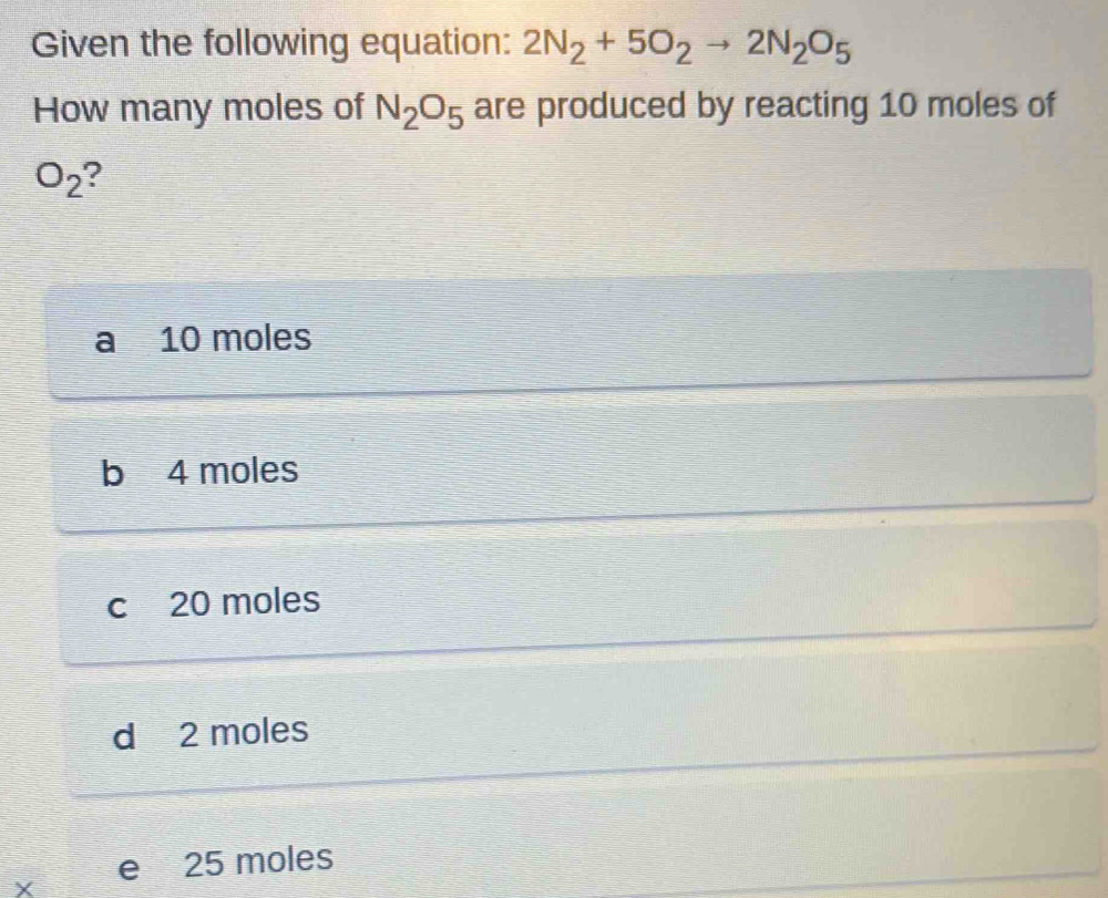 Given the following equation: 2N_2+5O_2to 2N_2O_5
How many moles of N_2O_5 are produced by reacting 10 moles of
O_2 ?
a I 10 moles
b 4 moles
c 20 moles
d 2 moles
X e 25 moles