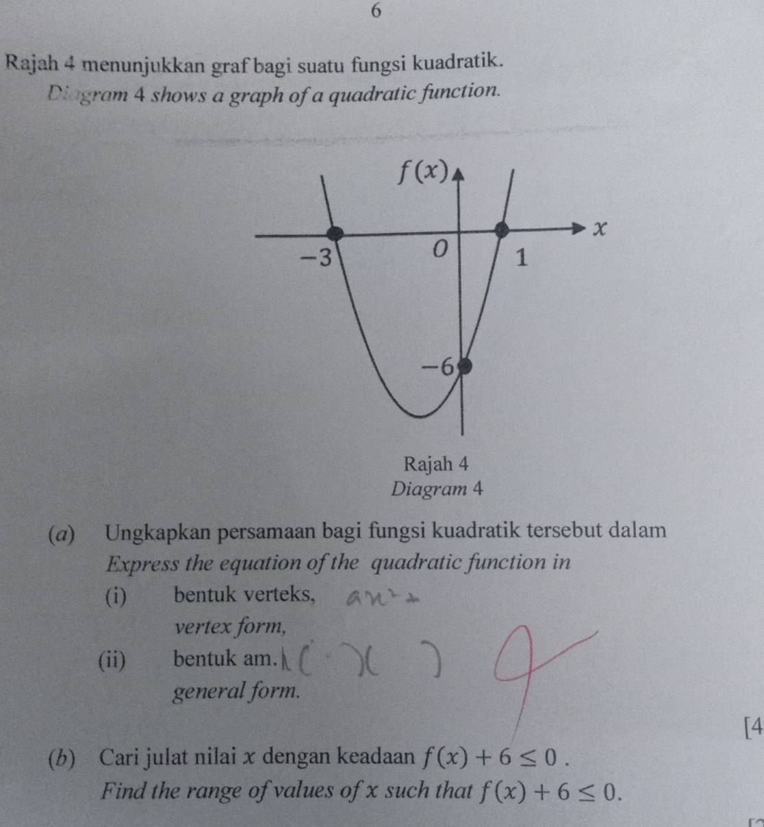 Rajah 4 menunjukkan graf bagi suatu fungsi kuadratik.
Diagram 4 shows a graph of a quadratic function.
Rajah 4
Diagram 4
(@) Ungkapkan persamaan bagi fungsi kuadratik tersebut dalam
Express the equation of the quadratic function in
(i) bentuk verteks,
vertex form,
(ii) bentuk am.
general form.
[4
(b) Cari julat nilai x dengan keadaan f(x)+6≤ 0.
Find the range of values of x such that f(x)+6≤ 0.