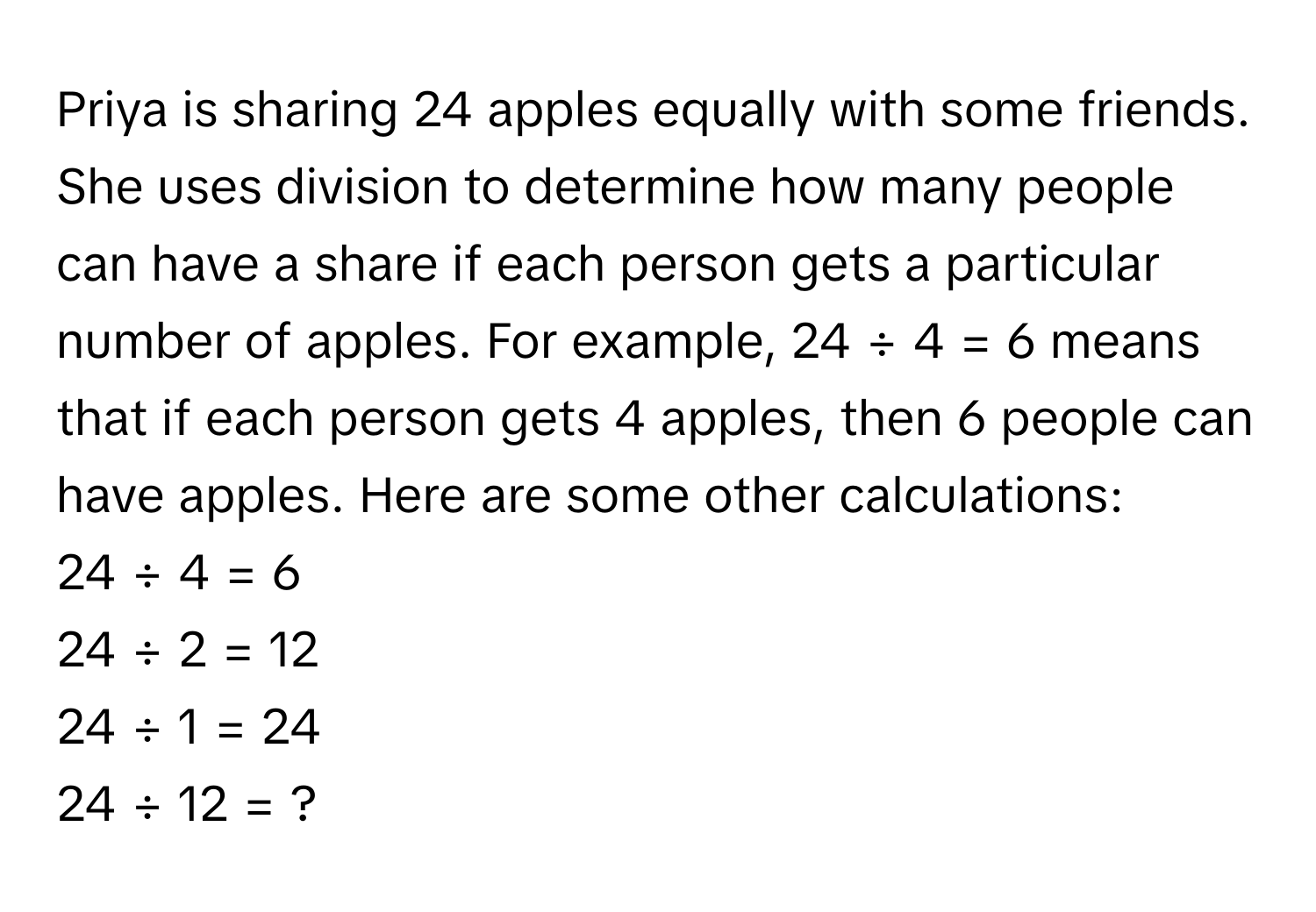 Priya is sharing 24 apples equally with some friends. She uses division to determine how many people can have a share if each person gets a particular number of apples. For example, 24 ÷ 4 = 6 means that if each person gets 4 apples, then 6 people can have apples. Here are some other calculations:

24 ÷ 4 = 6
24 ÷ 2 = 12
24 ÷ 1 = 24
24 ÷ 12 = ?