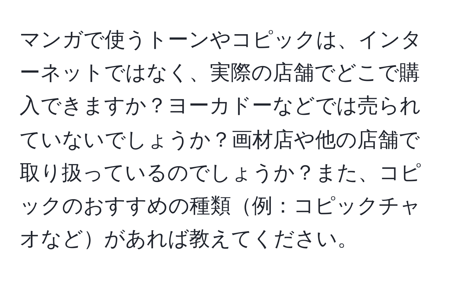 マンガで使うトーンやコピックは、インターネットではなく、実際の店舗でどこで購入できますか？ヨーカドーなどでは売られていないでしょうか？画材店や他の店舗で取り扱っているのでしょうか？また、コピックのおすすめの種類例：コピックチャオなどがあれば教えてください。