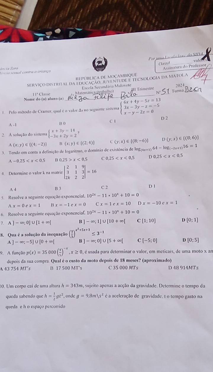 a  e  d l o SID A
vak 
Classif_
décía Zero
Assinatura do Professor
sência séxual contra a criança
_
REPÚBLICA DE MOÇAMBIQUE
SERVIÇO DISTRITAL DA EDUCAÇAO, JUVENTUDE E TECNOLOGIA DA MATOLA
Escola Secundária Mulovote 2024
_
11°C Classe Matemática (trabalho) III Trimestre Turma
N
Nome do (2) aluno (2)
1 Pelo método de Cramer, qual é o valor Δx no seguinte sistema beginarrayl 6x+4y-5z=13 3x-3y-z=-5 x-y-2z=0endarray.
D 2
A -1 B 0 C 1
2. A solução do sistema beginarrayl x+3y=14 -3x+2y=2endarray. ?
A(x;y)∈ ((4;-2)) B(x;y)∈  (2;4) C (y;x)∈  (8;-6) D(y;x)∈ ((8;6))
3. Tendo em conta a definição de logaritmo, o domínio de existência de lo g_(4x+1)64-log _(-2x+1)16=1
A-0.25 B 0.25>x<0.5 C 0.25 D 0.25
4. Determine o valor k na matriz beginvmatrix 2&1&9 3&1&3 2k&2&2endvmatrix =16
A 4 B 3 C 2 D 1
5. Resolve a seguinte equação exponencial. 10^(2x)-11· 10^x+10=0
wedge x=0 e x=1 B x=-1 e x=0 C x=1 e x=10 D x=-10 e x=1
6. Resolve a seguinte equação exponencial. 10^(2x)-11· 10^x+10=0
7. A)-∈fty ;0]∪ [1+∈fty [ B ]-∈fty ;1]∪ [10+∈fty [ C [1;10] D [0;1]
8. Qua é a solução da inequação ( 1/3 )^x^2+5x+1≤ 3^(-1)
A ] -∈fty ;-5]∪ [0+∈fty [ B ] -∈fty ;0]∪ [5+∈fty [ C [-5;0] D [0;5]
9. A função p(x)=35000( 4/5 )^-x,x≥ 0 é é usada para determinar o valor, em meticais, de uma moto x am
depois da sua compra. Qual é o custo da moto depois de 18 meses? (aproximado)
43754MT s B 17 500 MT's C 35 000 MTs D 48 914MTs
10. Um corpo cai de uma altura h=343m , sujeito apenas a acção da gravidade. Determine o tempo da
queda sabendo que h= 1/2 gt^2 , onde g=9,8m|s^2 é a aceleração de gravidade, 1 o tempo gasto na
queda e h o espaço percorrido