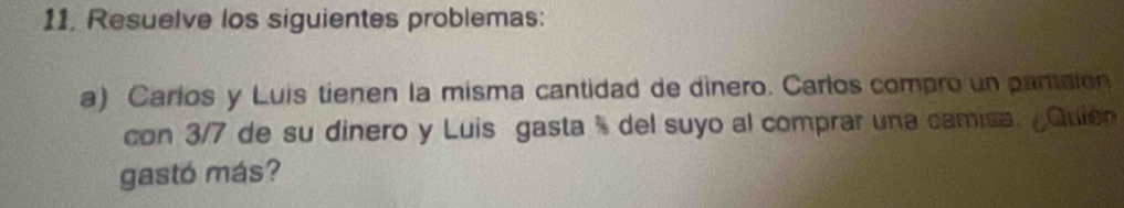 Resuelve los siguientes problemas: 
a) Carlos y Luis tienen la misma cantidad de dinero. Carlos compro un pantaion 
con 3/7 de su dinero y Luis gasta % del suyo al comprar una camisa. ¿Quión 
gastó más?