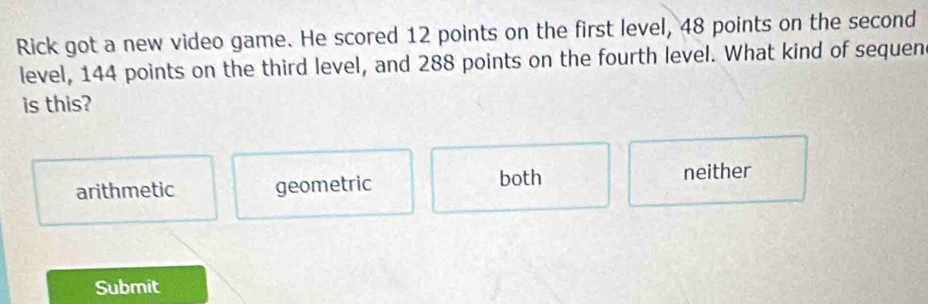 Rick got a new video game. He scored 12 points on the first level, 48 points on the second
level, 144 points on the third level, and 288 points on the fourth level. What kind of sequen
is this?
arithmetic geometric both
neither
Submit