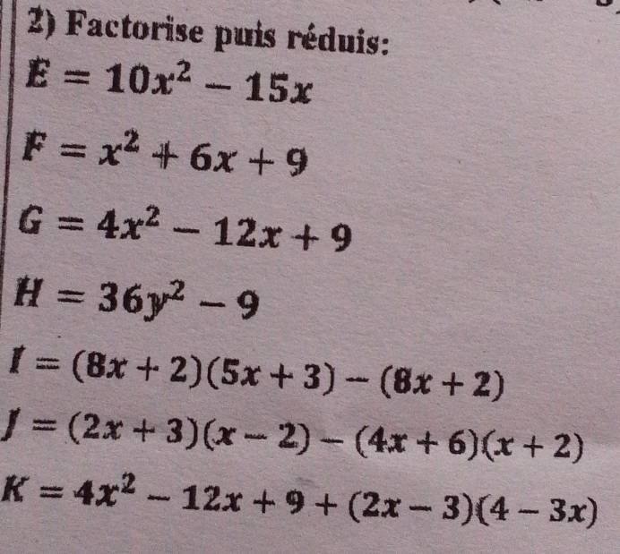 Factorise puis réduis:
E=10x^2-15x
F=x^2+6x+9
G=4x^2-12x+9
H=36y^2-9
I=(8x+2)(5x+3)-(8x+2)
f=(2x+3)(x-2)-(4x+6)(x+2)
K=4x^2-12x+9+(2x-3)(4-3x)