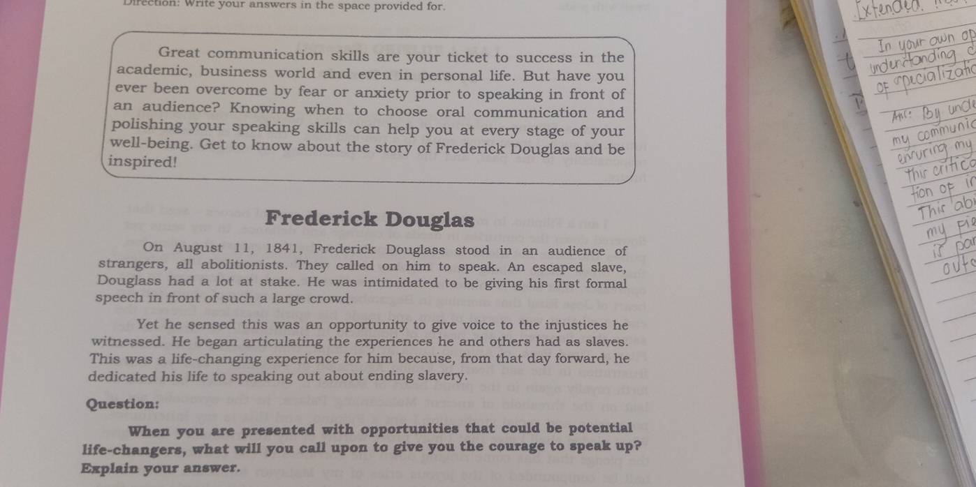 Direction: Write your answers in the space provided for. 
Great communication skills are your ticket to success in the 
academic, business world and even in personal life. But have you 
ever been overcome by fear or anxiety prior to speaking in front of 
an audience? Knowing when to choose oral communication and 
polishing your speaking skills can help you at every stage of your 
well-being. Get to know about the story of Frederick Douglas and be 
inspired! 
Frederick Douglas 
On August 11, 1841, Frederick Douglass stood in an audience of 
strangers, all abolitionists. They called on him to speak. An escaped slave, 
Douglass had a lot at stake. He was intimidated to be giving his first formal 
speech in front of such a large crowd. 
Yet he sensed this was an opportunity to give voice to the injustices he 
witnessed. He began articulating the experiences he and others had as slaves. 
This was a life-changing experience for him because, from that day forward, he 
dedicated his life to speaking out about ending slavery. 
Question: 
When you are presented with opportunities that could be potential 
life-changers, what will you call upon to give you the courage to speak up? 
Explain your answer.