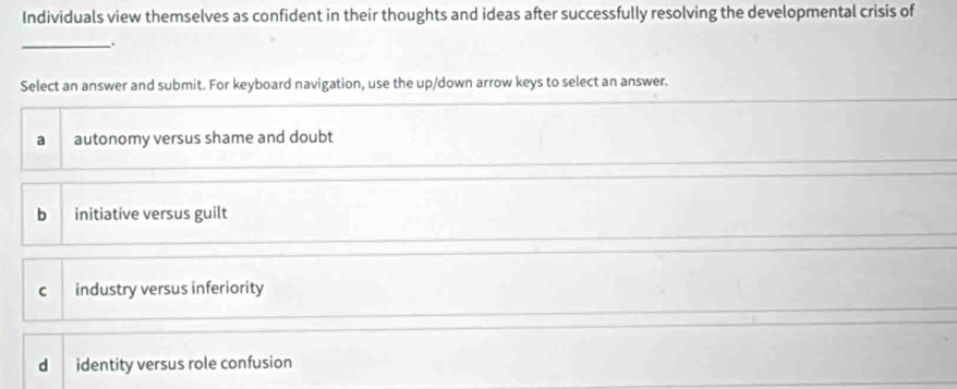 Individuals view themselves as confident in their thoughts and ideas after successfully resolving the developmental crisis of
_.
Select an answer and submit. For keyboard navigation, use the up/down arrow keys to select an answer.
a autonomy versus shame and doubt
bì initiative versus guilt
c industry versus inferiority
dì identity versus role confusion